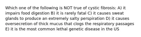 Which one of the following is NOT true of cystic fibrosis: A) it impairs food digestion B) it is rarely fatal C) it causes sweat glands to produce an extremely salty perspiration D) it causes oversecretion of thick mucus that clogs the respiratory passages E) it is the most common lethal genetic disease in the US