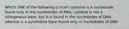 Which ONE of the following is true? cytosine is a nucleoside found only in the nucleotides of RNA, cytidine is not a nitrogenous base, but it is found in the nucleotides of DNA, adenine is a pyrimidine base found only in nucleotides of DNA