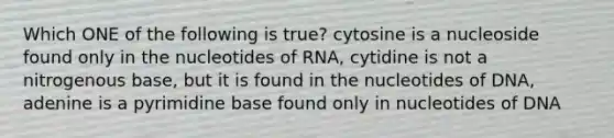 Which ONE of the following is true? cytosine is a nucleoside found only in the nucleotides of RNA, cytidine is not a nitrogenous base, but it is found in the nucleotides of DNA, adenine is a pyrimidine base found only in nucleotides of DNA