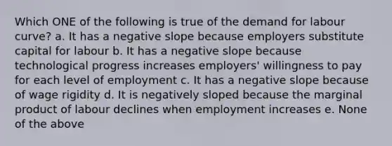 Which ONE of the following is true of the demand for labour curve? a. It has a <a href='https://www.questionai.com/knowledge/kUdsC1Rkod-negative-slope' class='anchor-knowledge'>negative slope</a> because employers substitute capital for labour b. It has a negative slope because technological progress increases employers' willingness to pay for each level of employment c. It has a negative slope because of wage rigidity d. It is negatively sloped because the marginal product of labour declines when employment increases e. None of the above