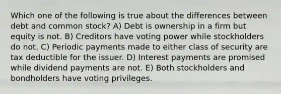 Which one of the following is true about the differences between debt and common stock? A) Debt is ownership in a firm but equity is not. B) Creditors have voting power while stockholders do not. C) Periodic payments made to either class of security are tax deductible for the issuer. D) Interest payments are promised while dividend payments are not. E) Both stockholders and bondholders have voting privileges.