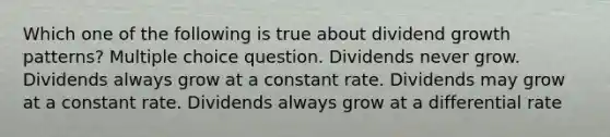 Which one of the following is true about dividend growth patterns? Multiple choice question. Dividends never grow. Dividends always grow at a constant rate. Dividends may grow at a constant rate. Dividends always grow at a differential rate