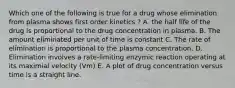 Which one of the following is true for a drug whose elimination from plasma shows first order kinetics ? A. the half life of the drug is proportional to the drug concentration in plasma. B. The amount eliminated per unit of time is constant C. The rate of elimination is proportional to the plasma concentration. D. Elimination involves a rate-limiting enzymic reaction operating at its maximial velocity (Vm) E. A plot of drug concentration versus time is a straight line.