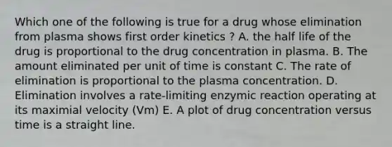 Which one of the following is true for a drug whose elimination from plasma shows first order kinetics ? A. the half life of the drug is proportional to the drug concentration in plasma. B. The amount eliminated per unit of time is constant C. The rate of elimination is proportional to the plasma concentration. D. Elimination involves a rate-limiting enzymic reaction operating at its maximial velocity (Vm) E. A plot of drug concentration versus time is a straight line.