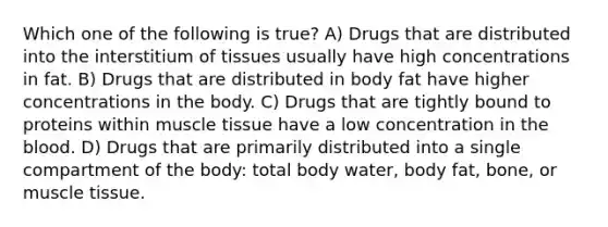 Which one of the following is true? A) Drugs that are distributed into the interstitium of tissues usually have high concentrations in fat. B) Drugs that are distributed in body fat have higher concentrations in the body. C) Drugs that are tightly bound to proteins within muscle tissue have a low concentration in the blood. D) Drugs that are primarily distributed into a single compartment of the body: total body water, body fat, bone, or muscle tissue.