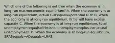 Which one of the following is not true when the economy is in​ long-run macroeconomic​ equilibrium? A. When the economy is at​ long-run equilibrium, actual GDPequals=potential GDP. B. When the economy is at​ long-run equilibrium, firms will have excess capacity. C. When the economy is at​ long-run equilibrium, total unemploymentequals=frictional unemploymentplus+structural unemployment. D. When the economy is at​ long-run equilibrium, SRASequals=ADequals=LRAS.