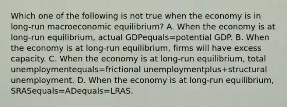 Which one of the following is not true when the economy is in​ long-run macroeconomic​ equilibrium? A. When the economy is at​ long-run equilibrium, actual GDPequals=potential GDP. B. When the economy is at​ long-run equilibrium, firms will have excess capacity. C. When the economy is at​ long-run equilibrium, total unemploymentequals=frictional unemploymentplus+structural unemployment. D. When the economy is at​ long-run equilibrium, SRASequals=ADequals=LRAS.