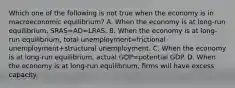 Which one of the following is not true when the economy is in macroeconomic​ equilibrium? A. When the economy is at​ long-run equilibrium, SRAS=AD=LRAS. B. When the economy is at​ long-run equilibrium, total unemployment=frictional unemployment+structural unemployment. C. When the economy is at​ long-run equilibrium, actual GDP=potential GDP. D. When the economy is at​ long-run equilibrium, firms will have excess capacity.