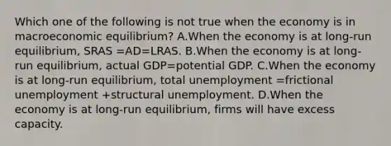 Which one of the following is not true when the economy is in macroeconomic​ equilibrium? A.When the economy is at​ long-run equilibrium, SRAS =AD=LRAS. B.When the economy is at​ long-run equilibrium, actual GDP=potential GDP. C.When the economy is at​ long-run equilibrium, total unemployment =frictional unemployment +structural unemployment. D.When the economy is at​ long-run equilibrium, firms will have excess capacity.