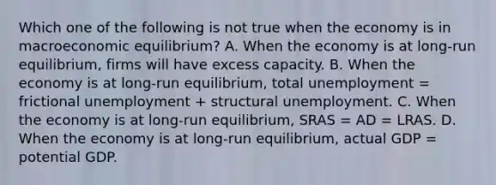 Which one of the following is not true when the economy is in macroeconomic​ equilibrium? A. When the economy is at​ long-run equilibrium, firms will have excess capacity. B. When the economy is at​ long-run equilibrium, total unemployment = frictional unemployment + structural unemployment. C. When the economy is at​ long-run equilibrium, SRAS = AD = LRAS. D. When the economy is at​ long-run equilibrium, actual GDP = potential GDP.