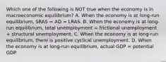 Which one of the following is NOT true when the economy is in macroeconomic equilibrium? A. When the economy is at long-run equilibrium, SRAS = AD = LRAS. B. When the economy is at long-run equilibrium, total unemployment = frictional unemployment + structural unemployment. C. When the economy is at long-run equilibrium, there is positive cyclical unemployment. D. When the economy is at long-run equilibrium, actual GDP = potential GDP.