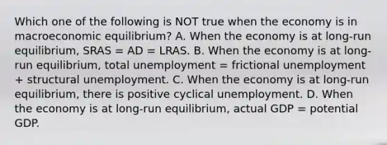 Which one of the following is NOT true when the economy is in macroeconomic equilibrium? A. When the economy is at long-run equilibrium, SRAS = AD = LRAS. B. When the economy is at long-run equilibrium, total unemployment = frictional unemployment + structural unemployment. C. When the economy is at long-run equilibrium, there is positive cyclical unemployment. D. When the economy is at long-run equilibrium, actual GDP = potential GDP.