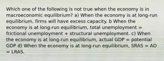 Which one of the following is not true when the economy is in macroeconomic equilibrium? a) When the economy is at long-run equilibrium, firms will have excess capacity. b When the economy is at long-run equilibrium, total unemployment = frictional unemployment + structural unemployment. c) When the economy is at long-run equilibrium, actual GDP = potential GDP d) When the economy is at long-run equilibrium, SRAS = AD = LRAS.