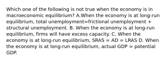 Which one of the following is not true when the economy is in macroeconomic​ equilibrium? A.When the economy is at​ long-run equilibrium, total unemployment=frictional unemployment + structural unemployment. B. When the economy is at​ long-run equilibrium, firms will have excess capacity. C. When the economy is at​ long-run equilibrium, SRAS = AD = LRAS D. When the economy is at​ long-run equilibrium, actual GDP = potential GDP.