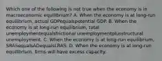 Which one of the following is not true when the economy is in macroeconomic​ equilibrium? A. When the economy is at​ long-run equilibrium, actual GDPequalspotential GDP. B. When the economy is at​ long-run equilibrium, total unemploymentequalsfrictional unemploymentplusstructural unemployment. C. When the economy is at​ long-run equilibrium, SRASequalsADequalsLRAS. D. When the economy is at​ long-run equilibrium, firms will have excess capacity.