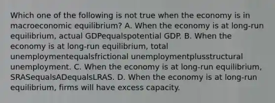 Which one of the following is not true when the economy is in macroeconomic​ equilibrium? A. When the economy is at​ long-run equilibrium, actual GDPequalspotential GDP. B. When the economy is at​ long-run equilibrium, total unemploymentequalsfrictional unemploymentplusstructural unemployment. C. When the economy is at​ long-run equilibrium, SRASequalsADequalsLRAS. D. When the economy is at​ long-run equilibrium, firms will have excess capacity.