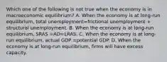 Which one of the following is not true when the economy is in macroeconomic​ equilibrium? A. When the economy is at​ long-run equilibrium, total unemployment=frictional unemployment + structural unemployment. B. When the economy is at​ long-run equilibrium, SRAS =AD=LRAS. C. When the economy is at​ long-run equilibrium, actual GDP =potential GDP. D. When the economy is at​ long-run equilibrium, firms will have excess capacity.