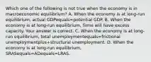 Which one of the following is not true when the economy is in macroeconomic​ equilibrium? A. When the economy is at​ long-run equilibrium, actual GDPequals=potential GDP. B. When the economy is at​ long-run equilibrium, firms will have excess capacity. Your answer is correct. C. When the economy is at​ long-run equilibrium, total unemploymentequals=frictional unemploymentplus+structural unemployment. D. When the economy is at​ long-run equilibrium, SRASequals=ADequals=LRAS.