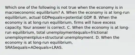 Which one of the following is not true when the economy is in macroeconomic​ equilibrium? A. When the economy is at​ long-run equilibrium, actual GDPequals=potential GDP. B. When the economy is at​ long-run equilibrium, firms will have excess capacity. Your answer is correct. C. When the economy is at​ long-run equilibrium, total unemploymentequals=frictional unemploymentplus+structural unemployment. D. When the economy is at​ long-run equilibrium, SRASequals=ADequals=LRAS.