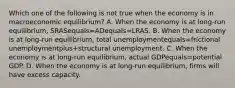 Which one of the following is not true when the economy is in macroeconomic​ equilibrium? A. When the economy is at​ long-run equilibrium, SRASequals=ADequals=LRAS. B. When the economy is at​ long-run equilibrium, total unemploymentequals=frictional unemploymentplus+structural unemployment. C. When the economy is at​ long-run equilibrium, actual GDPequals=potential GDP. D. When the economy is at​ long-run equilibrium, firms will have excess capacity.