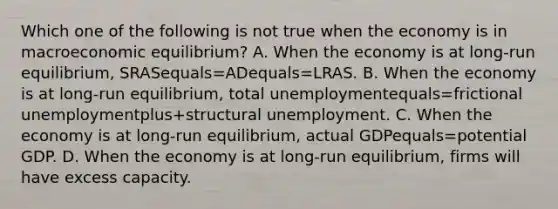 Which one of the following is not true when the economy is in macroeconomic​ equilibrium? A. When the economy is at​ long-run equilibrium, SRASequals=ADequals=LRAS. B. When the economy is at​ long-run equilibrium, total unemploymentequals=frictional unemploymentplus+structural unemployment. C. When the economy is at​ long-run equilibrium, actual GDPequals=potential GDP. D. When the economy is at​ long-run equilibrium, firms will have excess capacity.