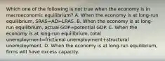 Which one of the following is not true when the economy is in macroeconomic​ equilibrium? A. When the economy is at​ long-run equilibrium, SRAS=AD=LRAS. B. When the economy is at​ long-run equilibrium, actual GDP=potential GDP. C. When the economy is at​ long-run equilibrium, total unemployment=frictional unemployment+structural unemployment. D. When the economy is at​ long-run equilibrium, firms will have excess capacity.