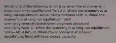 Which one of the following is not true when the economy is in macroeconomic​ equilibrium? Part 2 A. When the economy is at​ long-run equilibrium, actual GDP=potential GDP. B. When the economy is at​ long-run equilibrium, total unemployment=frictional unemployment structural unemployment. C. When the economy is at​ long-run equilibrium, SRAS=AD=LRAS. D. When the economy is at​ long-run equilibrium, firms will have excess capacity.