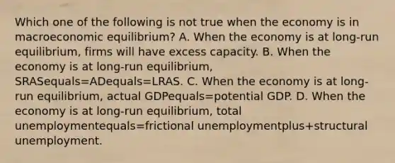 Which one of the following is not true when the economy is in macroeconomic​ equilibrium? A. When the economy is at​ long-run equilibrium, firms will have excess capacity. B. When the economy is at​ long-run equilibrium, SRASequals=ADequals=LRAS. C. When the economy is at​ long-run equilibrium, actual GDPequals=potential GDP. D. When the economy is at​ long-run equilibrium, total unemploymentequals=frictional unemploymentplus+structural unemployment.