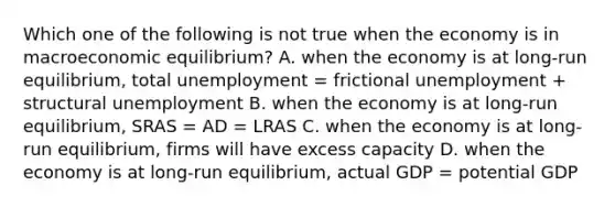 Which one of the following is not true when the economy is in macroeconomic equilibrium? A. when the economy is at long-run equilibrium, total unemployment = frictional unemployment + structural unemployment B. when the economy is at long-run equilibrium, SRAS = AD = LRAS C. when the economy is at long-run equilibrium, firms will have excess capacity D. when the economy is at long-run equilibrium, actual GDP = potential GDP