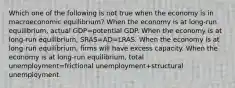 Which one of the following is not true when the economy is in macroeconomic​ equilibrium? When the economy is at​ long-run equilibrium, actual GDP=potential GDP. When the economy is at​ long-run equilibrium, SRAS=AD=LRAS. When the economy is at​ long-run equilibrium, firms will have excess capacity. When the economy is at​ long-run equilibrium, total unemployment=frictional unemployment+structural unemployment.