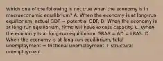 Which one of the following is not true when the economy is in macroeconomic​ equilibrium? A. When the economy is at​ long-run equilibrium, actual GDP = potential GDP. B. When the economy is at​ long-run equilibrium, firms will have excess capacity. C. When the economy is at​ long-run equilibrium, SRAS = AD = LRAS. D. When the economy is at​ long-run equilibrium, total unemployment = frictional unemployment + structural unemployment.