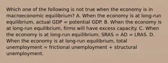 Which one of the following is not true when the economy is in macroeconomic​ equilibrium? A. When the economy is at​ long-run equilibrium, actual GDP = potential GDP. B. When the economy is at​ long-run equilibrium, firms will have excess capacity. C. When the economy is at​ long-run equilibrium, SRAS = AD = LRAS. D. When the economy is at​ long-run equilibrium, total unemployment = frictional unemployment + structural unemployment.