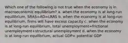 Which one of the following is not true when the economy is in macroeconomic equilibrium? a. when the economy is at long-run equilibrium, SRAS=AD=LRAS b. when the economy is at long-run equilibrium, firms will have excess capacity c. when the economy is at long-run equilibrium, total unemployment=frictional unemployment+structural unemployment d. when the economy is at long-run equilibrium, actual GDP= potential GDP