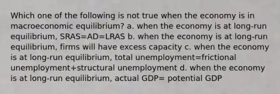 Which one of the following is not true when the economy is in macroeconomic equilibrium? a. when the economy is at long-run equilibrium, SRAS=AD=LRAS b. when the economy is at long-run equilibrium, firms will have excess capacity c. when the economy is at long-run equilibrium, total unemployment=frictional unemployment+structural unemployment d. when the economy is at long-run equilibrium, actual GDP= potential GDP