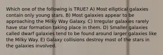 Which one of the following is TRUE? A) Most elliptical galaxies contain only young stars. B) Most galaxies appear to be approaching the Milky Way Galaxy. C) Irregular galaxies rarely have star formation taking place in them. D) Smaller galaxies called dwarf galaxies tend to be found around larger galaxies like the Milky Way. E) Galaxy collisions destroy most of the stars in the galaxies involved.