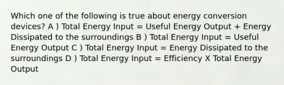 Which one of the following is true about energy conversion devices? A ) Total Energy Input = Useful Energy Output + Energy Dissipated to the surroundings B ) Total Energy Input = Useful Energy Output C ) Total Energy Input = Energy Dissipated to the surroundings D ) Total Energy Input = Efficiency X Total Energy Output