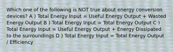 Which one of the following is NOT true about energy conversion devices? A ) Total Energy Input = Useful Energy Output + Wasted Energy Output B ) Total Energy Input = Total Energy Output C ) Total Energy Input = Useful Energy Output + Energy Dissipated to the surroundings D ) Total Energy Input = Total Energy Output / Efficiency