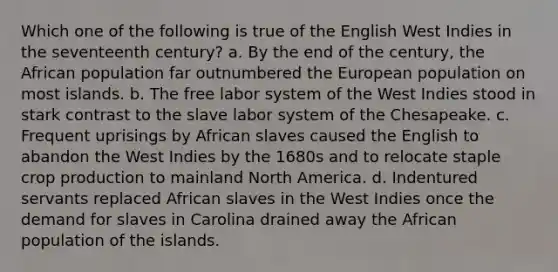 Which one of the following is true of the English West Indies in the seventeenth century? a. By the end of the century, the African population far outnumbered the European population on most islands. b. The free labor system of the West Indies stood in stark contrast to the slave labor system of the Chesapeake. c. Frequent uprisings by African slaves caused the English to abandon the West Indies by the 1680s and to relocate staple crop production to mainland North America. d. Indentured servants replaced African slaves in the West Indies once the demand for slaves in Carolina drained away the African population of the islands.