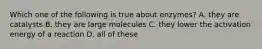 Which one of the following is true about enzymes? A. they are catalysts B. they are large molecules C. they lower the activation energy of a reaction D. all of these