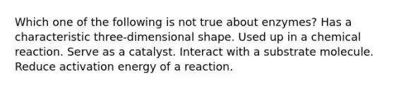 Which one of the following is not true about enzymes? Has a characteristic three-dimensional shape. Used up in a chemical reaction. Serve as a catalyst. Interact with a substrate molecule. Reduce activation energy of a reaction.