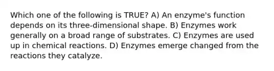 Which one of the following is TRUE? A) An enzyme's function depends on its three-dimensional shape. B) Enzymes work generally on a broad range of substrates. C) Enzymes are used up in chemical reactions. D) Enzymes emerge changed from the reactions they catalyze.