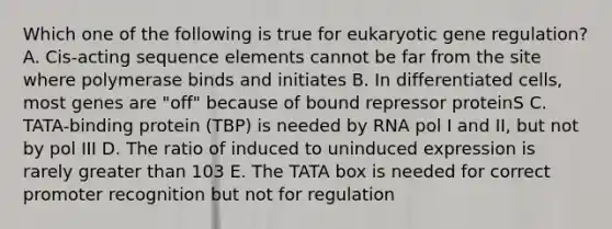 Which one of the following is true for eukaryotic gene regulation? A. Cis-acting sequence elements cannot be far from the site where polymerase binds and initiates B. In differentiated cells, most genes are "off" because of bound repressor proteinS C. TATA-binding protein (TBP) is needed by RNA pol I and II, but not by pol III D. The ratio of induced to uninduced expression is rarely greater than 103 E. The TATA box is needed for correct promoter recognition but not for regulation