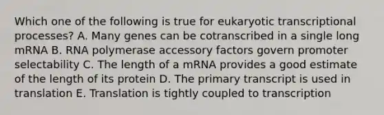 Which one of the following is true for eukaryotic transcriptional processes? A. Many genes can be cotranscribed in a single long mRNA B. RNA polymerase accessory factors govern promoter selectability C. The length of a mRNA provides a good estimate of the length of its protein D. The primary transcript is used in translation E. Translation is tightly coupled to transcription