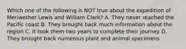 Which one of the following is NOT true about the expedition of Meriwether Lewis and William Clark? A. They never reached the Pacific coast B. They brought back much information about the region C. It took them two years to complete their journey D. They brought back numerous plant and animal specimens