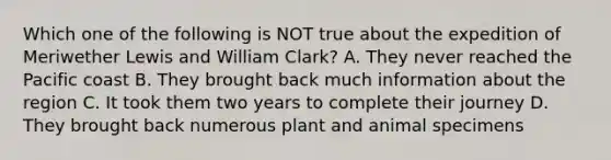 Which one of the following is NOT true about the expedition of Meriwether Lewis and William Clark? A. They never reached the Pacific coast B. They brought back much information about the region C. It took them two years to complete their journey D. They brought back numerous plant and animal specimens