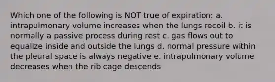 Which one of the following is NOT true of expiration: a. intrapulmonary volume increases when the lungs recoil b. it is normally a passive process during rest c. gas flows out to equalize inside and outside the lungs d. normal pressure within the pleural space is always negative e. intrapulmonary volume decreases when the rib cage descends