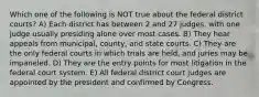 Which one of the following is NOT true about the federal district courts? A) Each district has between 2 and 27 judges, with one judge usually presiding alone over most cases. B) They hear appeals from municipal, county, and state courts. C) They are the only federal courts in which trials are held, and juries may be impaneled. D) They are the entry points for most litigation in the federal court system. E) All federal district court judges are appointed by the president and confirmed by Congress.