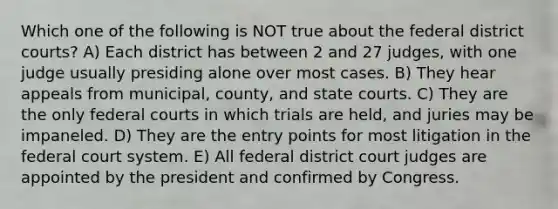 Which one of the following is NOT true about the federal district courts? A) Each district has between 2 and 27 judges, with one judge usually presiding alone over most cases. B) They hear appeals from municipal, county, and <a href='https://www.questionai.com/knowledge/k0UTVXnPxH-state-courts' class='anchor-knowledge'>state courts</a>. C) They are the only <a href='https://www.questionai.com/knowledge/kzzdxYQ4u6-federal-courts' class='anchor-knowledge'>federal courts</a> in which trials are held, and juries may be impaneled. D) They are the entry points for most litigation in <a href='https://www.questionai.com/knowledge/kpreRDKlD3-the-federal-court-system' class='anchor-knowledge'>the federal court system</a>. E) All federal district court judges are appointed by the president and confirmed by Congress.