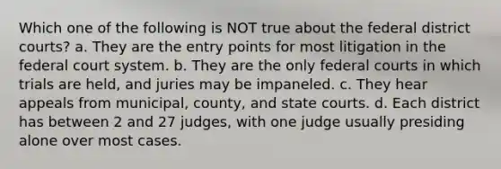 Which one of the following is NOT true about the federal district courts? a. They are the entry points for most litigation in <a href='https://www.questionai.com/knowledge/kpreRDKlD3-the-federal-court-system' class='anchor-knowledge'>the federal court system</a>. b. They are the only <a href='https://www.questionai.com/knowledge/kzzdxYQ4u6-federal-courts' class='anchor-knowledge'>federal courts</a> in which trials are held, and juries may be impaneled. c. They hear appeals from municipal, county, and <a href='https://www.questionai.com/knowledge/k0UTVXnPxH-state-courts' class='anchor-knowledge'>state courts</a>. d. Each district has between 2 and 27 judges, with one judge usually presiding alone over most cases.