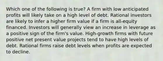 Which one of the following is true? A firm with low anticipated profits will likely take on a high level of debt. Rational investors are likely to infer a higher firm value if a firm is all-equity financed. Investors will generally view an increase in leverage as a positive sign of the firm's value. High-growth firms with future positive net present value projects tend to have high levels of debt. Rational firms raise debt levels when profits are expected to decline.